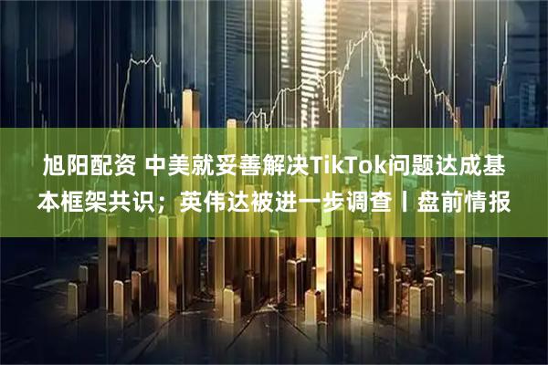 旭阳配资 中美就妥善解决TikTok问题达成基本框架共识；英伟达被进一步调查丨盘前情报