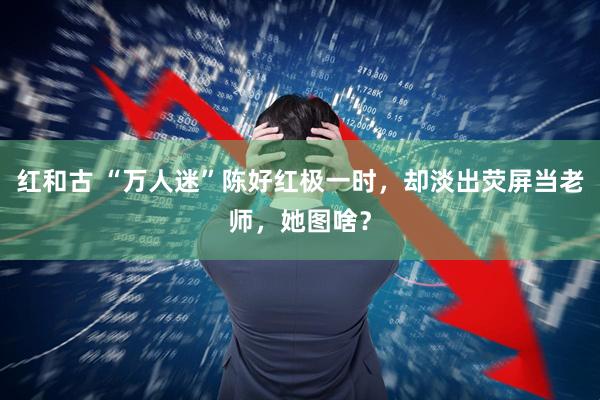 红和古 “万人迷”陈好红极一时，却淡出荧屏当老师，她图啥？