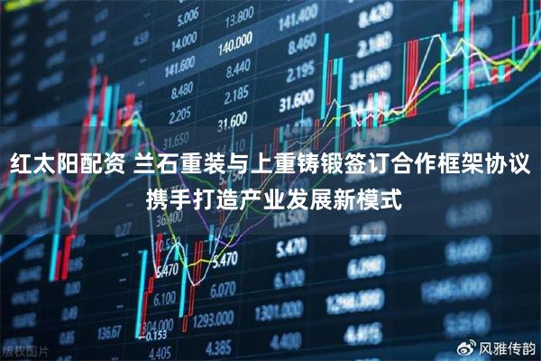 红太阳配资 兰石重装与上重铸锻签订合作框架协议 携手打造产业发展新模式