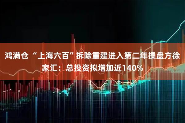 鸿满仓 “上海六百”拆除重建进入第二年操盘方徐家汇：总投资拟增加近140%