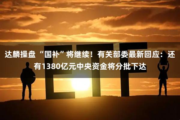 达麟操盘 “国补”将继续！有关部委最新回应：还有1380亿元中央资金将分批下达