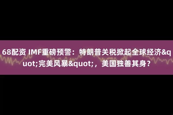 68配资 IMF重磅预警:特朗普关税掀起全球经济"完美风暴",美国独善其身?