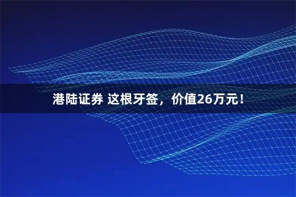 港陆证券 这根牙签,价值26万元!