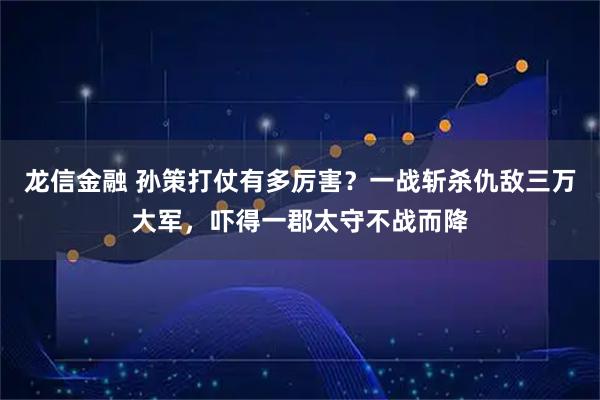 龙信金融 孙策打仗有多厉害?一战斩杀仇敌三万大军,吓得一郡太守不战而降