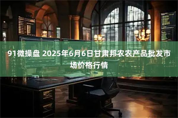 91微操盘 2025年6月6日甘肃邦农农产品批发市场价格行情