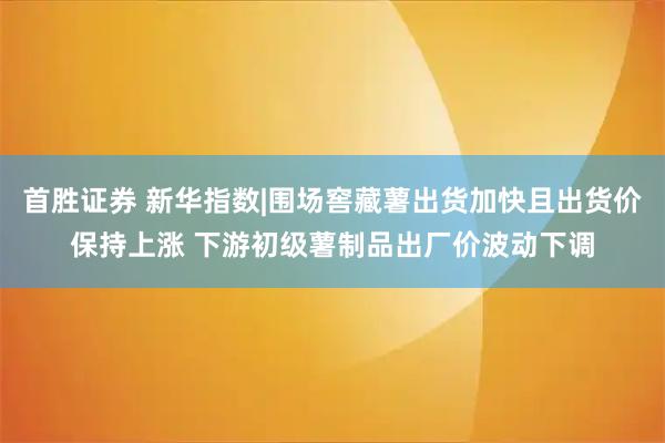首胜证券 新华指数|围场窖藏薯出货加快且出货价保持上涨 下游初级薯制品出厂价波动下调