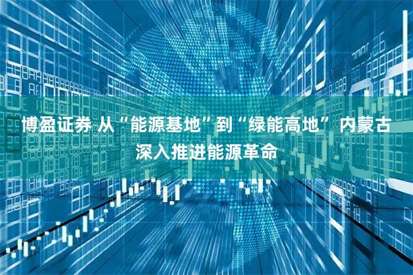 博盈证券 从“能源基地”到“绿能高地” 内蒙古深入推进能源革命