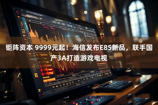 钜阵资本 9999元起！海信发布E8S新品，联手国产3A打造游戏电视