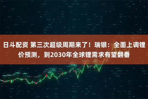 日斗配资 第三次超级周期来了！瑞银：全面上调锂价预测，到2030年全球锂需求有望翻番