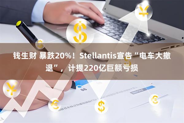 钱生财 暴跌20%！Stellantis宣告“电车大撤退”，计提220亿巨额亏损