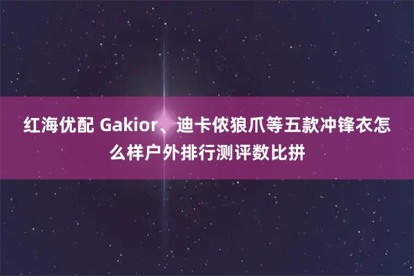 红海优配 Gakior、迪卡侬狼爪等五款冲锋衣怎么样户外排行测评数比拼