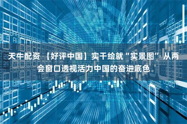 天牛配资 【好评中国】实干绘就“实景图” 从两会窗口透视活力中国的奋进底色