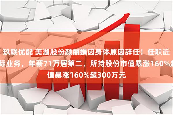 玖联优配 美湖股份颜丽娟因身体原因辞任！任职近20年掌国际业务，年薪71万居第二，所持股份市值暴涨160%超300万元