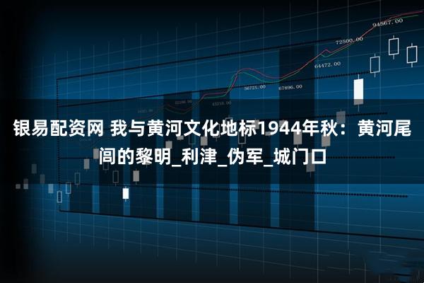 银易配资网 我与黄河文化地标1944年秋：黄河尾闾的黎明_利津_伪军_城门口