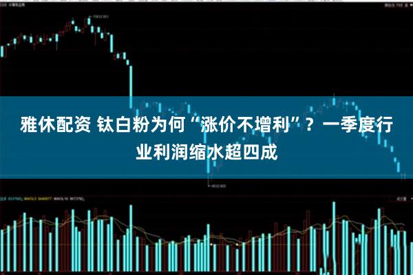 雅休配资 钛白粉为何“涨价不增利”？一季度行业利润缩水超四成