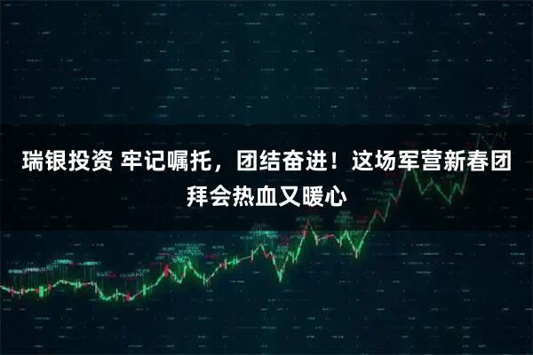 瑞银投资 牢记嘱托，团结奋进！这场军营新春团拜会热血又暖心